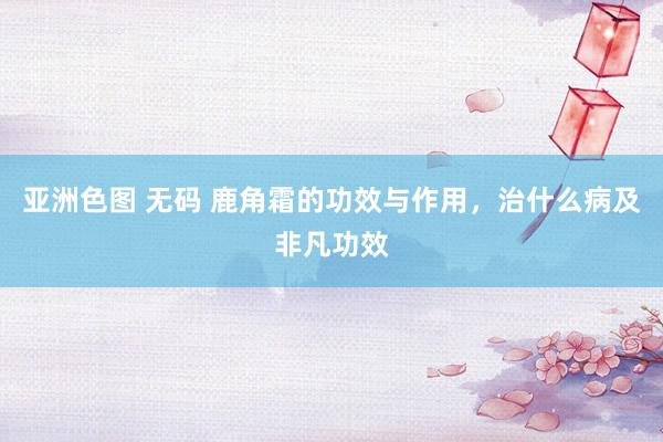 亚洲色图 无码 鹿角霜的功效与作用，治什么病及非凡功效