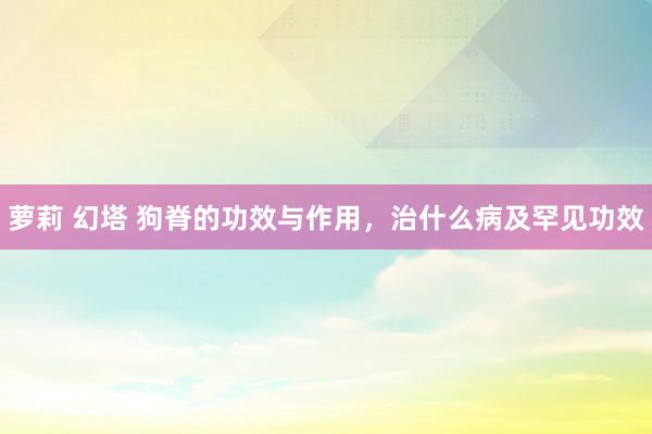 萝莉 幻塔 狗脊的功效与作用，治什么病及罕见功效