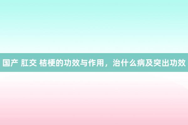 国产 肛交 桔梗的功效与作用，治什么病及突出功效