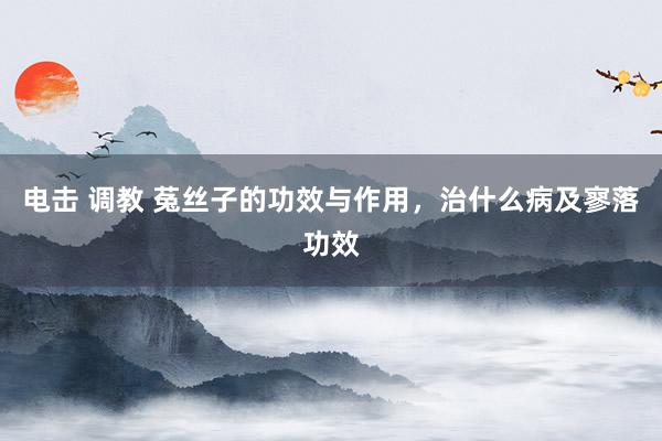电击 调教 菟丝子的功效与作用，治什么病及寥落功效