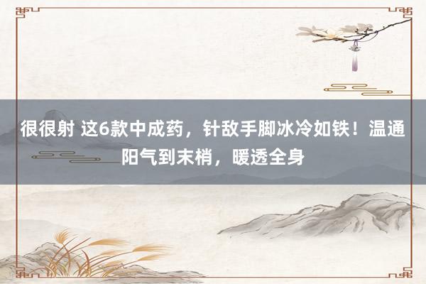 很很射 这6款中成药，针敌手脚冰冷如铁！温通阳气到末梢，暖透全身