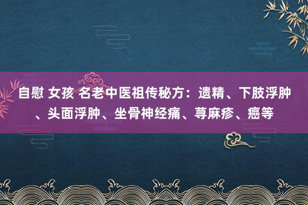 自慰 女孩 名老中医祖传秘方：遗精、下肢浮肿、头面浮肿、坐骨神经痛、荨麻疹、癌等