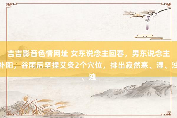 吉吉影音色情网址 女东说念主回春，男东说念主补阳，谷雨后坚捏艾灸2个穴位，排出寂然寒、湿、浊