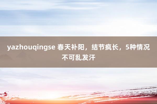 yazhouqingse 春天补阳，结节疯长，5种情况不可乱发汗