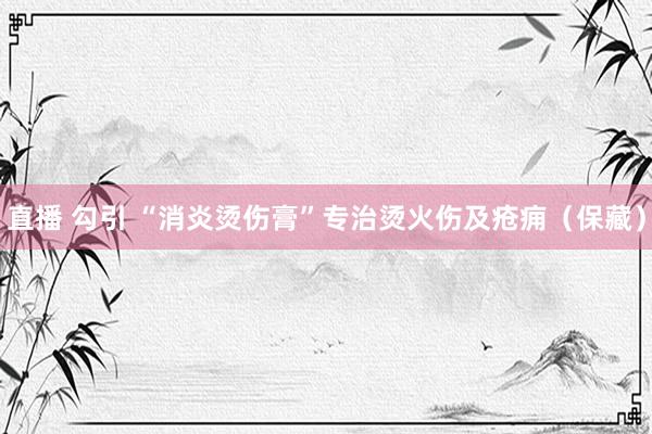 直播 勾引 “消炎烫伤膏”专治烫火伤及疮痈（保藏）