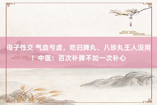 母子性交 气血亏虚，吃归脾丸、八珍丸王人没用！中医：百次补脾不如一次补心