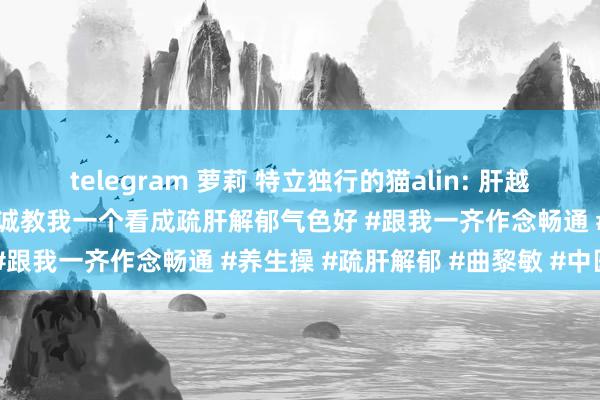 telegram 萝莉 特立独行的猫alin: 肝越净，皮肤越娇嫩！曲黎敏老诚教我一个看成疏肝解郁气色好 #跟我一齐作念畅通 #养生操 #疏肝解郁 #曲黎敏 #中医