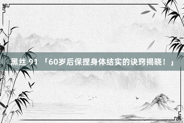 黑丝 91 「60岁后保捏身体结实的诀窍揭晓！」