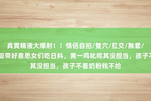 真實精液大爆射！！情侶自拍/雙穴/肛交/無套/大量噴精 王想聪带好意思女们吃日料，黄一鸣叱咤其没担当，孩子不看奶粉钱不给