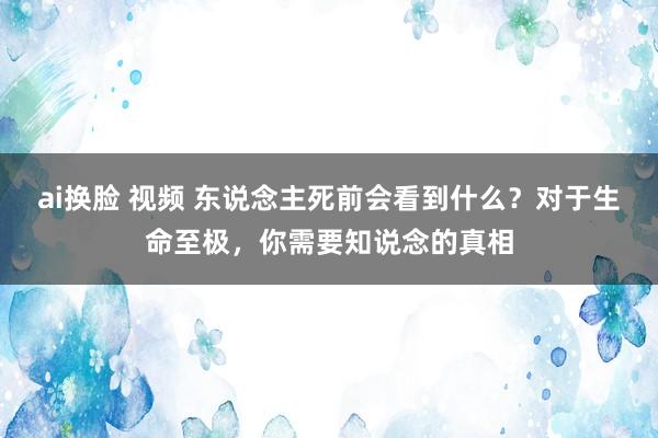 ai换脸 视频 东说念主死前会看到什么？对于生命至极，你需要知说念的真相